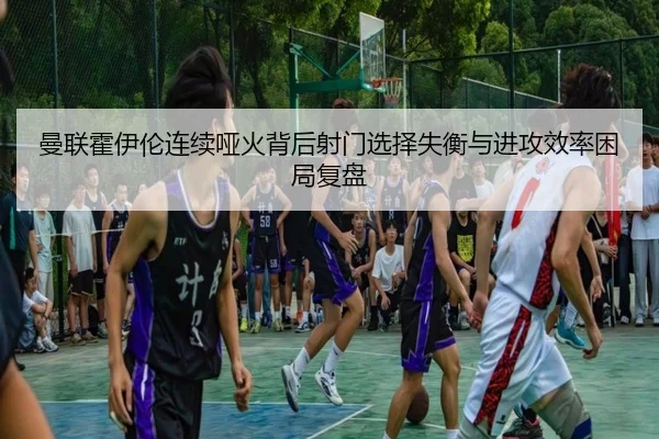 曼联霍伊伦连续哑火背后射门选择失衡与进攻效率困局复盘