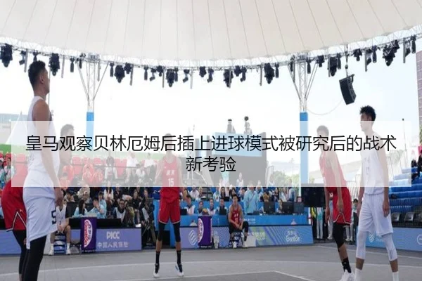 皇马观察贝林厄姆后插上进球模式被研究后的战术新考验（kaiyun）